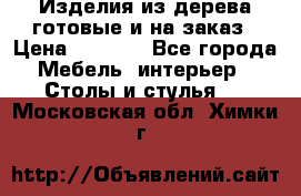 Изделия из дерева готовые и на заказ › Цена ­ 1 500 - Все города Мебель, интерьер » Столы и стулья   . Московская обл.,Химки г.